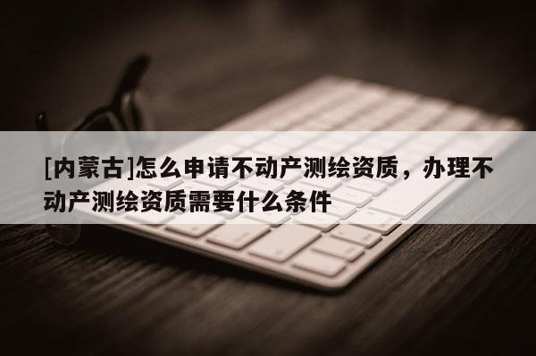 [內(nèi)蒙古]怎么申請不動產(chǎn)測繪資質(zhì)，辦理不動產(chǎn)測繪資質(zhì)需要什么條件