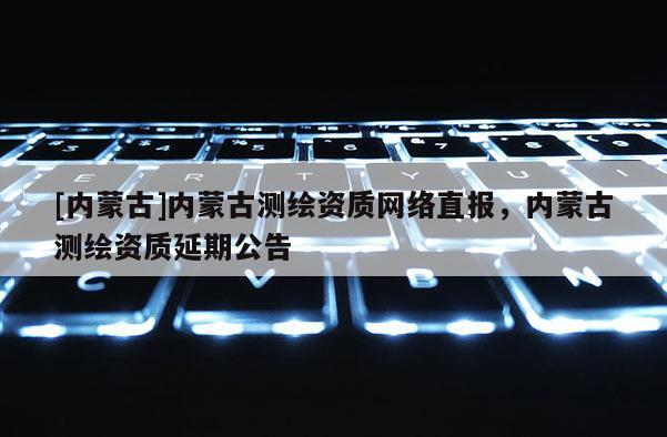 [內(nèi)蒙古]內(nèi)蒙古測繪資質(zhì)網(wǎng)絡(luò)直報(bào)，內(nèi)蒙古測繪資質(zhì)延期公告