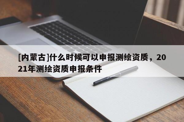 [內蒙古]什么時候可以申報測繪資質，2021年測繪資質申報條件