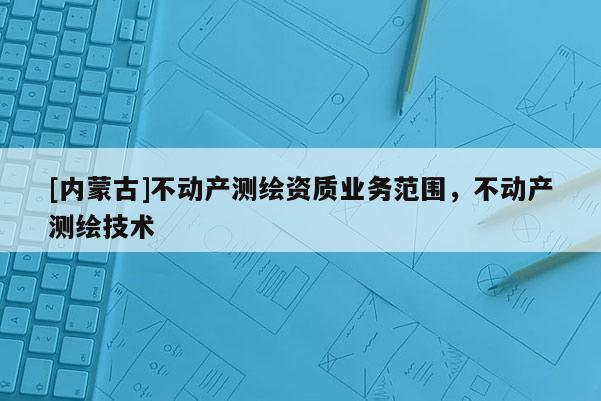 [內(nèi)蒙古]不動產(chǎn)測繪資質(zhì)業(yè)務(wù)范圍，不動產(chǎn)測繪技術(shù)