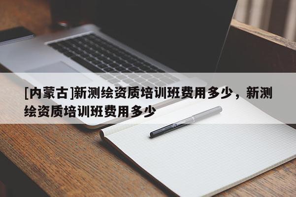 [內(nèi)蒙古]新測繪資質(zhì)培訓(xùn)班費(fèi)用多少，新測繪資質(zhì)培訓(xùn)班費(fèi)用多少