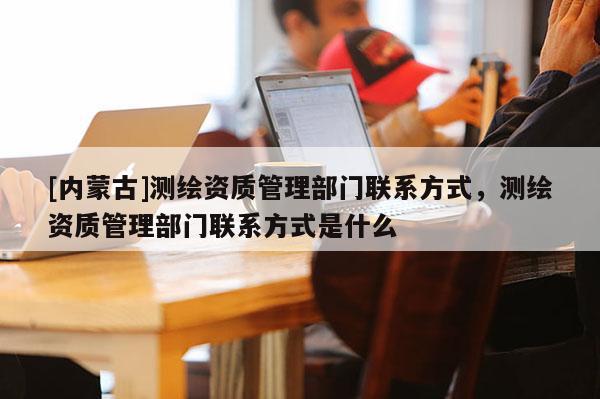 [內(nèi)蒙古]測(cè)繪資質(zhì)管理部門聯(lián)系方式，測(cè)繪資質(zhì)管理部門聯(lián)系方式是什么