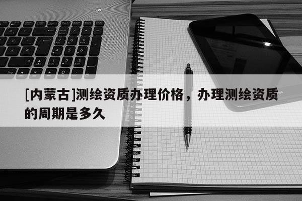 [內(nèi)蒙古]測繪資質(zhì)辦理價格，辦理測繪資質(zhì)的周期是多久