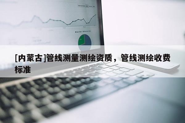 [內(nèi)蒙古]管線測(cè)量測(cè)繪資質(zhì)，管線測(cè)繪收費(fèi)標(biāo)準(zhǔn)
