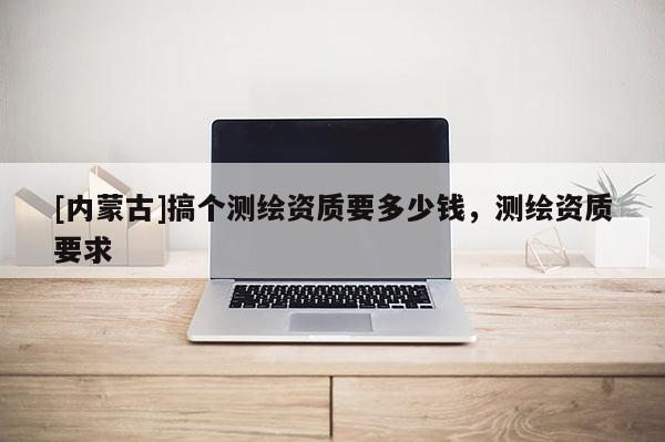 [內(nèi)蒙古]搞個測繪資質(zhì)要多少錢，測繪資質(zhì)要求