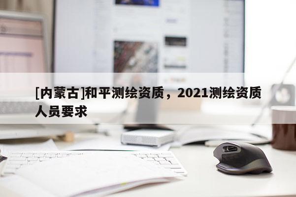[內(nèi)蒙古]和平測繪資質(zhì)，2021測繪資質(zhì)人員要求