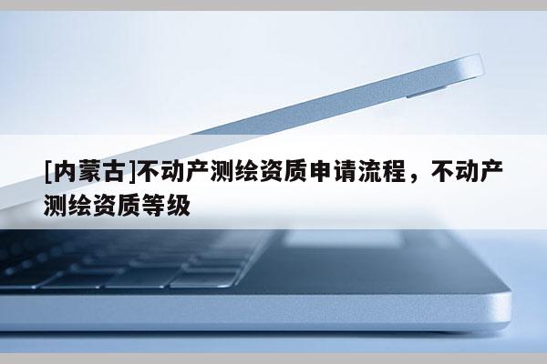 [內(nèi)蒙古]不動(dòng)產(chǎn)測(cè)繪資質(zhì)申請(qǐng)流程，不動(dòng)產(chǎn)測(cè)繪資質(zhì)等級(jí)
