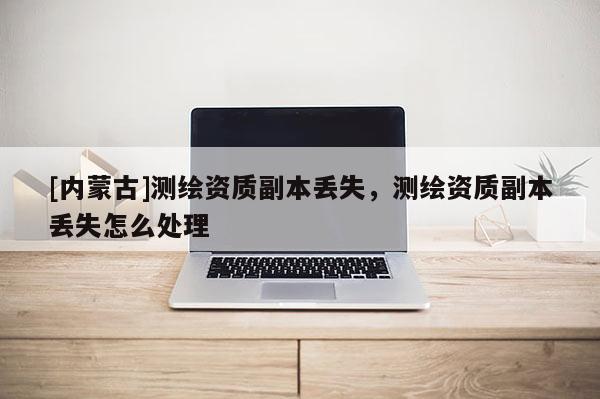 [內(nèi)蒙古]測繪資質(zhì)副本丟失，測繪資質(zhì)副本丟失怎么處理