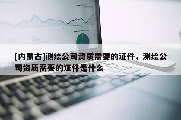 [內(nèi)蒙古]測(cè)繪公司資質(zhì)需要的證件，測(cè)繪公司資質(zhì)需要的證件是什么