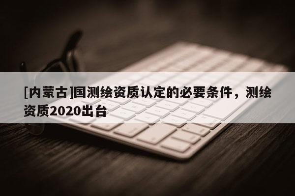 [內(nèi)蒙古]國(guó)測(cè)繪資質(zhì)認(rèn)定的必要條件，測(cè)繪資質(zhì)2020出臺(tái)