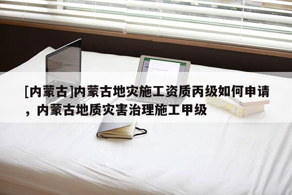 [內(nèi)蒙古]內(nèi)蒙古地災(zāi)施工資質(zhì)丙級如何申請，內(nèi)蒙古地質(zhì)災(zāi)害治理施工甲級