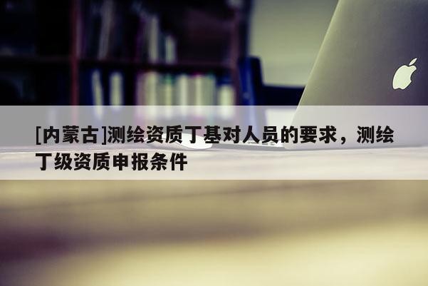 [內(nèi)蒙古]測繪資質(zhì)丁基對人員的要求，測繪丁級資質(zhì)申報條件