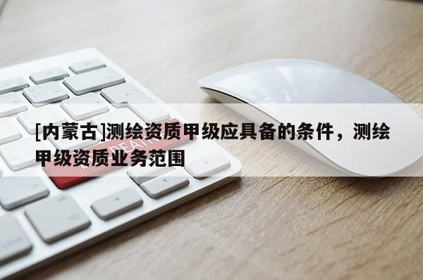 [內(nèi)蒙古]測繪資質(zhì)甲級應具備的條件，測繪甲級資質(zhì)業(yè)務范圍