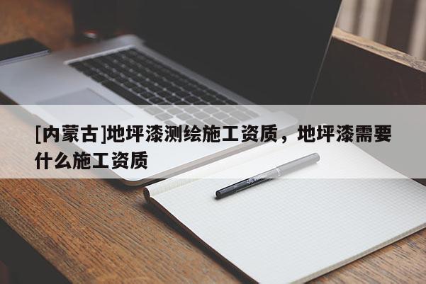 [內(nèi)蒙古]地坪漆測繪施工資質(zhì)，地坪漆需要什么施工資質(zhì)