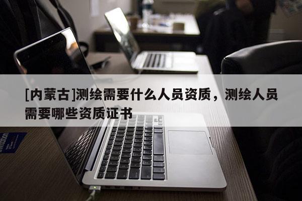 [內(nèi)蒙古]測繪需要什么人員資質(zhì)，測繪人員需要哪些資質(zhì)證書