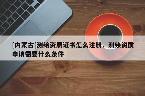 [內(nèi)蒙古]測繪資質(zhì)證書怎么注冊，測繪資質(zhì)申請需要什么條件