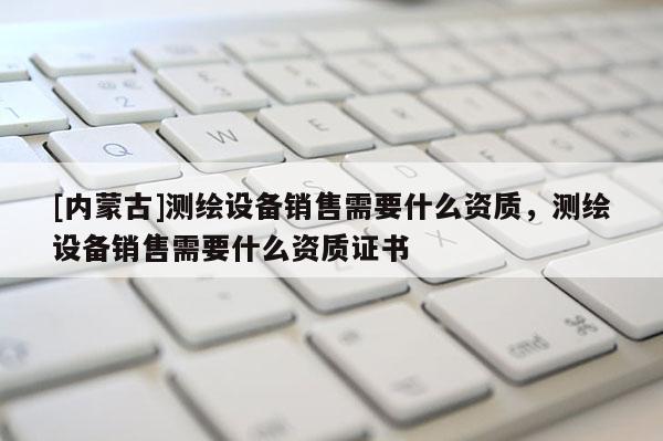 [內(nèi)蒙古]測(cè)繪設(shè)備銷售需要什么資質(zhì)，測(cè)繪設(shè)備銷售需要什么資質(zhì)證書(shū)