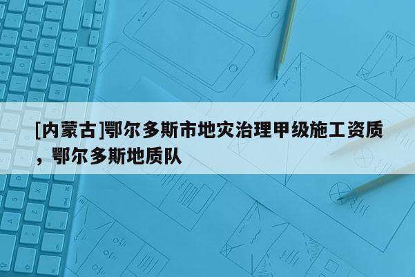 [內(nèi)蒙古]鄂爾多斯市地災(zāi)治理甲級(jí)施工資質(zhì)，鄂爾多斯地質(zhì)隊(duì)