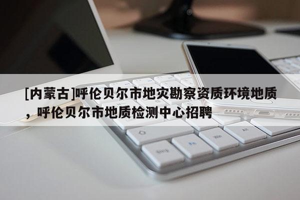 [內(nèi)蒙古]呼倫貝爾市地災(zāi)勘察資質(zhì)環(huán)境地質(zhì)，呼倫貝爾市地質(zhì)檢測(cè)中心招聘